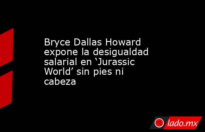 Bryce Dallas Howard expone la desigualdad salarial en ‘Jurassic World’ sin pies ni cabeza. Noticias en tiempo real