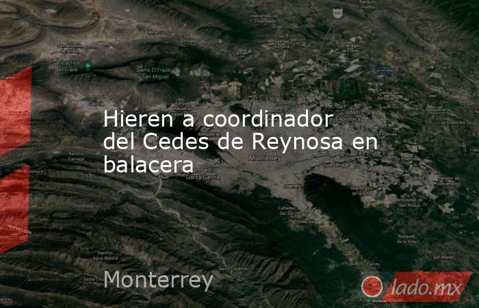 Hieren a coordinador del Cedes de Reynosa en balacera. Noticias en tiempo real