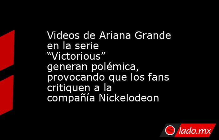 Videos de Ariana Grande en la serie “Victorious” generan polémica, provocando que los fans critiquen a la compañía Nickelodeon. Noticias en tiempo real