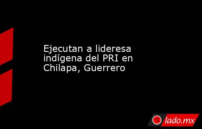 Ejecutan a lideresa indígena del PRI en Chilapa, Guerrero. Noticias en tiempo real