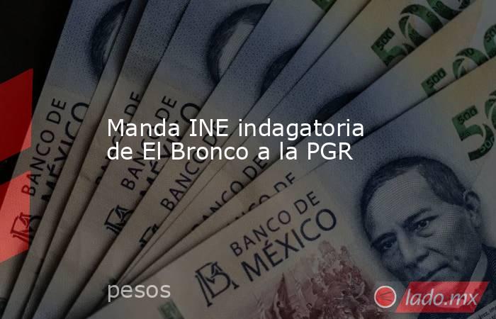 Manda INE indagatoria de El Bronco a la PGR. Noticias en tiempo real