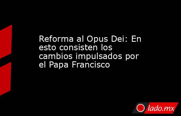 Reforma al Opus Dei: En esto consisten los cambios impulsados por el Papa Francisco. Noticias en tiempo real