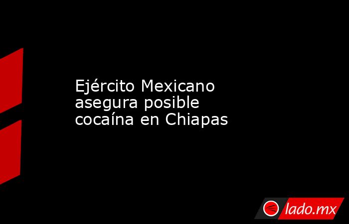 Ejército Mexicano asegura posible cocaína en Chiapas. Noticias en tiempo real