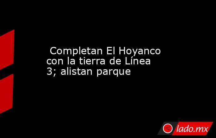  Completan El Hoyanco con la tierra de Línea 3; alistan parque . Noticias en tiempo real