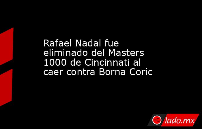 Rafael Nadal fue eliminado del Masters 1000 de Cincinnati al caer contra Borna Coric. Noticias en tiempo real