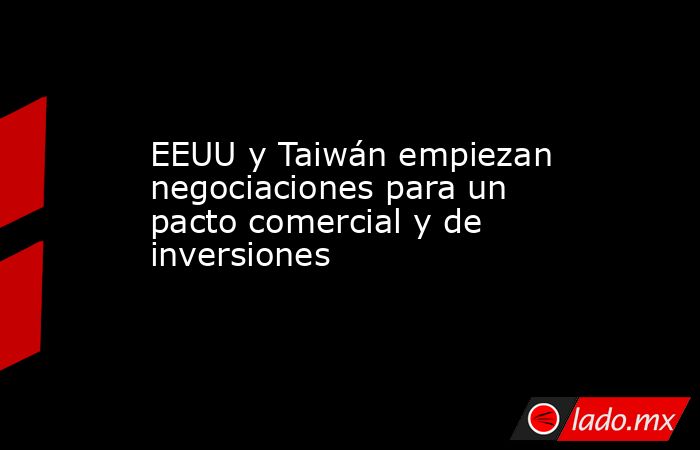 EEUU y Taiwán empiezan negociaciones para un pacto comercial y de inversiones. Noticias en tiempo real