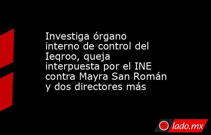Investiga órgano interno de control del Ieqroo, queja interpuesta por el INE contra Mayra San Román y dos directores más. Noticias en tiempo real