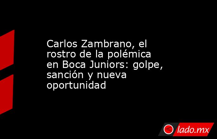 Carlos Zambrano, el rostro de la polémica en Boca Juniors: golpe, sanción y nueva oportunidad. Noticias en tiempo real