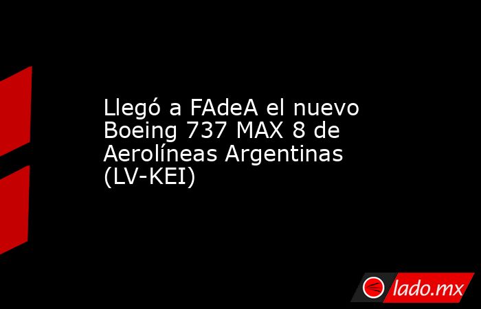 Llegó a FAdeA el nuevo Boeing 737 MAX 8 de Aerolíneas Argentinas (LV-KEI). Noticias en tiempo real