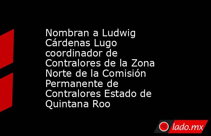 Nombran a Ludwig Cárdenas Lugo coordinador de Contralores de la Zona Norte de la Comisión Permanente de Contralores Estado de Quintana Roo. Noticias en tiempo real