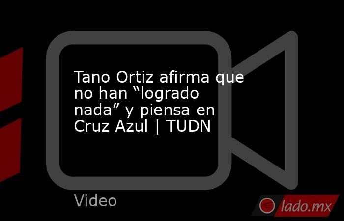 Tano Ortiz afirma que no han “logrado nada” y piensa en Cruz Azul | TUDN. Noticias en tiempo real