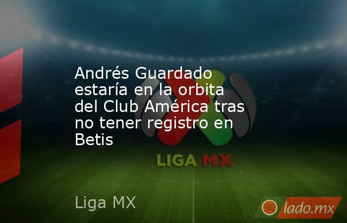Andrés Guardado estaría en la orbita del Club América tras no tener registro en Betis. Noticias en tiempo real