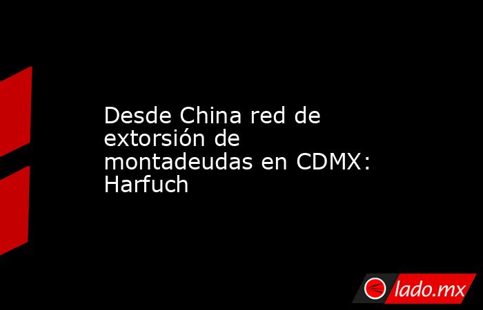 Desde China red de extorsión de montadeudas en CDMX: Harfuch. Noticias en tiempo real