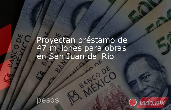Proyectan préstamo de 47 millones para obras en San Juan del Río. Noticias en tiempo real