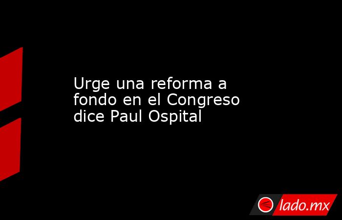 Urge una reforma a fondo en el Congreso dice Paul Ospital. Noticias en tiempo real