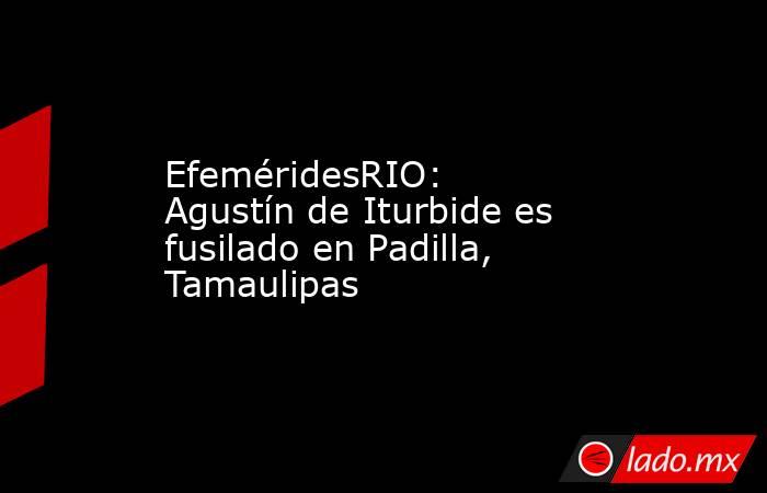 EfeméridesRIO: Agustín de Iturbide es fusilado en Padilla, Tamaulipas. Noticias en tiempo real