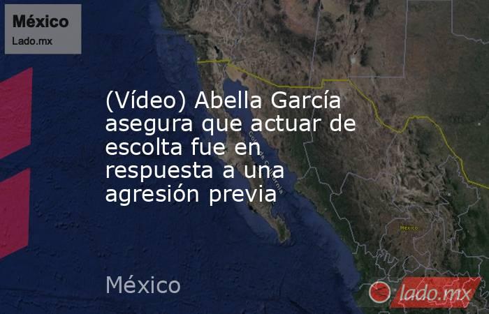 (Vídeo) Abella García asegura que actuar de escolta fue en respuesta a una agresión previa. Noticias en tiempo real