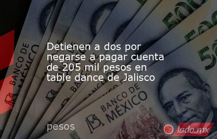 Detienen a dos por negarse a pagar cuenta de 205 mil pesos en table dance de Jalisco. Noticias en tiempo real