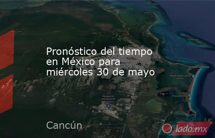 Pronóstico del tiempo en México para miércoles 30 de mayo . Noticias en tiempo real