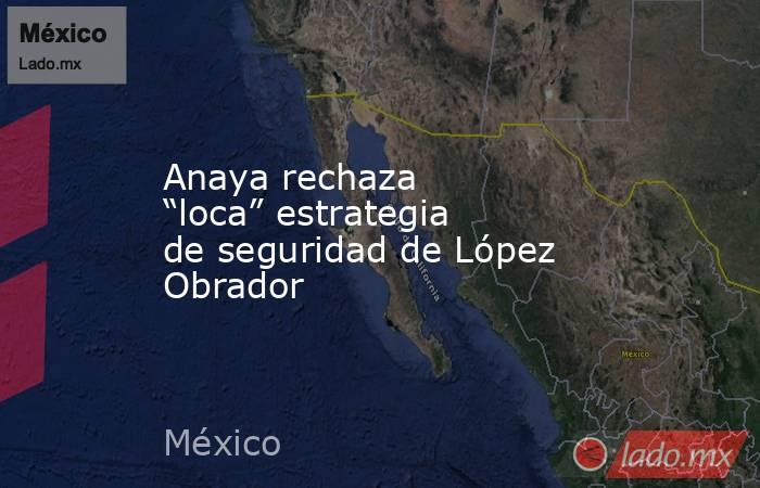 Anaya rechaza “loca” estrategia de seguridad de López Obrador. Noticias en tiempo real