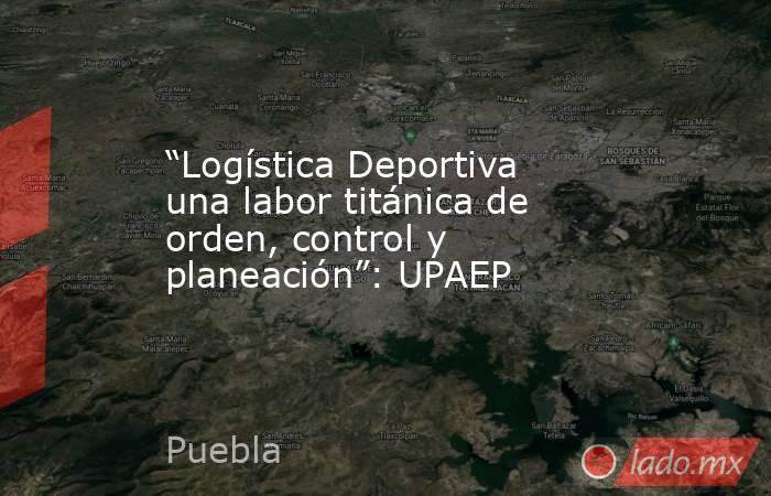 “Logística Deportiva una labor titánica de orden, control y planeación”: UPAEP. Noticias en tiempo real