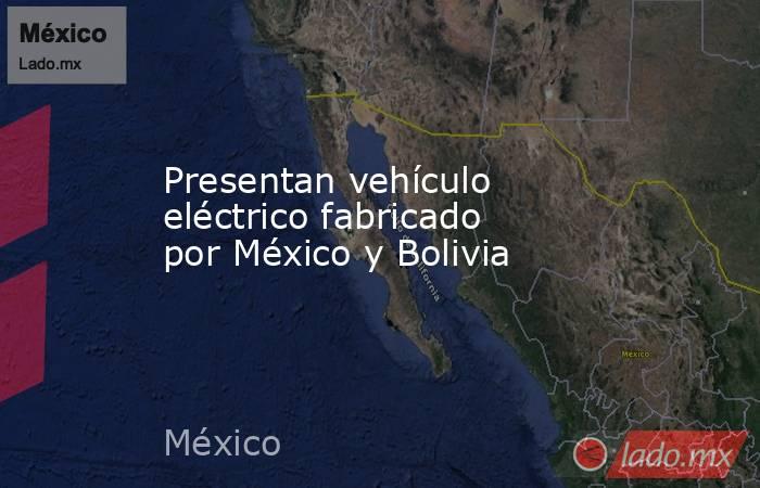 Presentan vehículo eléctrico fabricado por México y Bolivia. Noticias en tiempo real