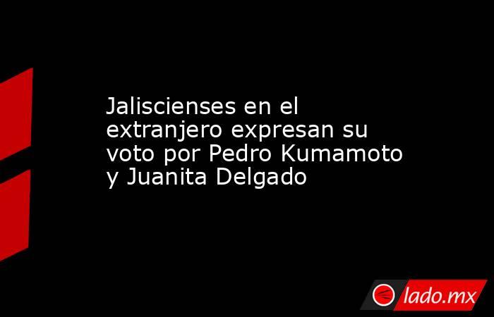 Jaliscienses en el extranjero expresan su voto por Pedro Kumamoto y Juanita Delgado. Noticias en tiempo real