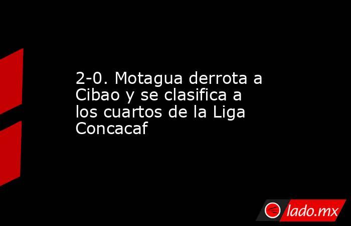2-0. Motagua derrota a Cibao y se clasifica a los cuartos de la Liga Concacaf. Noticias en tiempo real