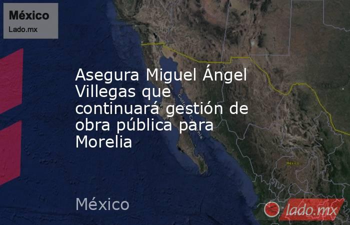 Asegura Miguel Ángel Villegas que continuará gestión de obra pública para Morelia. Noticias en tiempo real