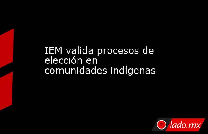 IEM valida procesos de elección en comunidades indígenas. Noticias en tiempo real