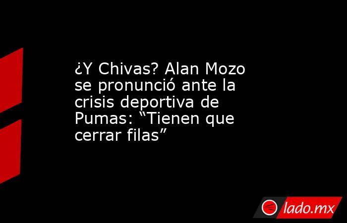 ¿Y Chivas? Alan Mozo se pronunció ante la crisis deportiva de Pumas: “Tienen que cerrar filas”. Noticias en tiempo real