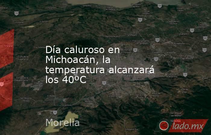 Día caluroso en Michoacán, la temperatura alcanzará los 40ºC. Noticias en tiempo real