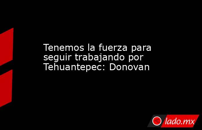 Tenemos la fuerza para seguir trabajando por Tehuantepec: Donovan. Noticias en tiempo real