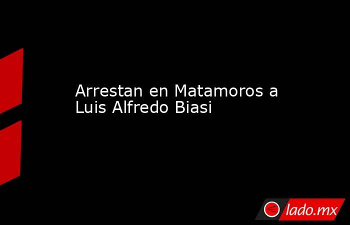 Arrestan en Matamoros a Luis Alfredo Biasi. Noticias en tiempo real
