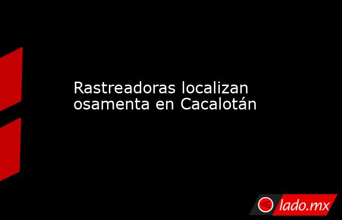 Rastreadoras localizan osamenta en Cacalotán. Noticias en tiempo real