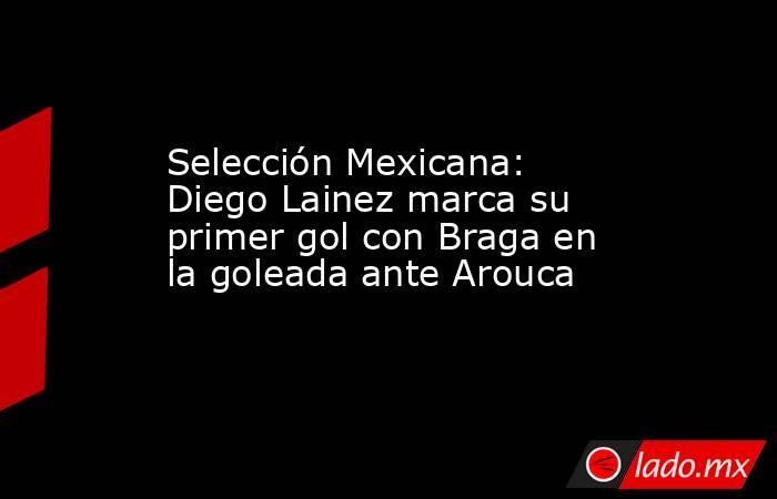 Selección Mexicana: Diego Lainez marca su primer gol con Braga en la goleada ante Arouca. Noticias en tiempo real