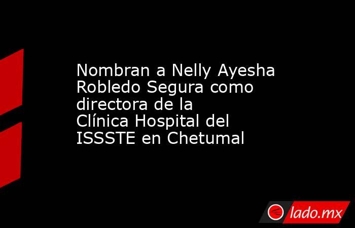 Nombran a Nelly Ayesha Robledo Segura como directora de la Clínica Hospital del ISSSTE en Chetumal. Noticias en tiempo real