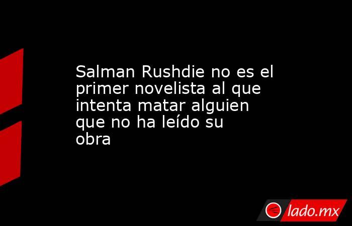 Salman Rushdie no es el primer novelista al que intenta matar alguien que no ha leído su obra. Noticias en tiempo real
