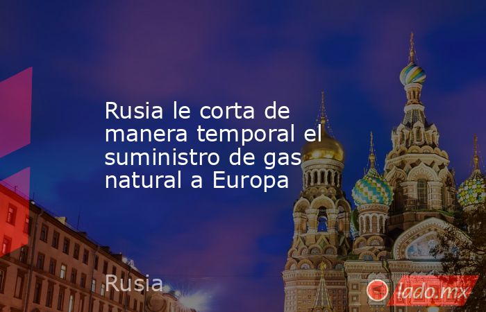 Rusia le corta de manera temporal el suministro de gas natural a Europa ...