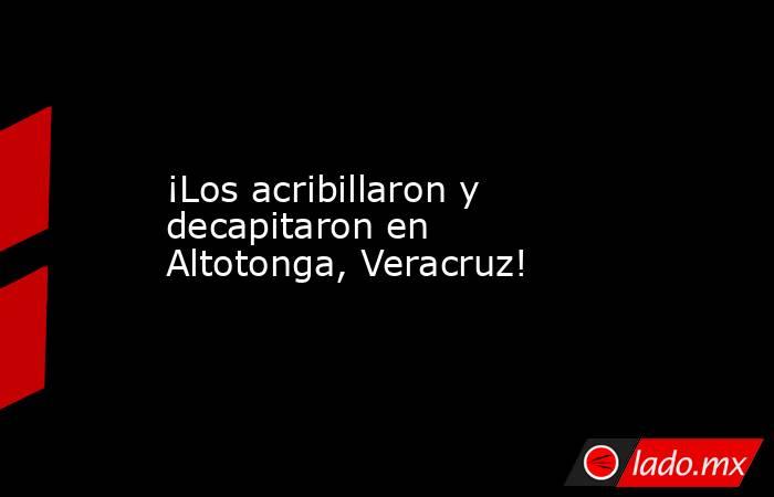 ¡Los acribillaron y decapitaron en Altotonga, Veracruz!. Noticias en tiempo real