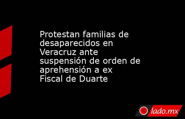 Protestan familias de desaparecidos en Veracruz ante suspensión de orden de aprehensión a ex Fiscal de Duarte. Noticias en tiempo real