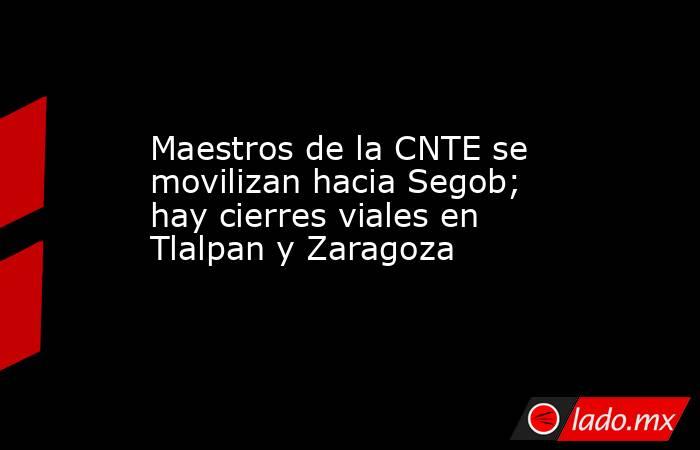 Maestros de la CNTE se movilizan hacia Segob; hay cierres viales en Tlalpan y Zaragoza. Noticias en tiempo real