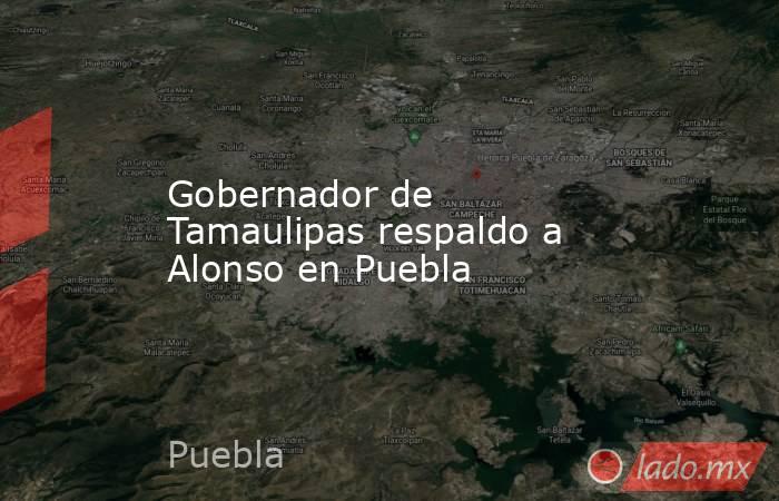Gobernador de Tamaulipas respaldo a Alonso en Puebla. Noticias en tiempo real