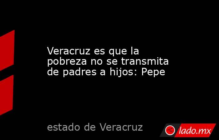 Veracruz es que la pobreza no se transmita de padres a hijos: Pepe. Noticias en tiempo real