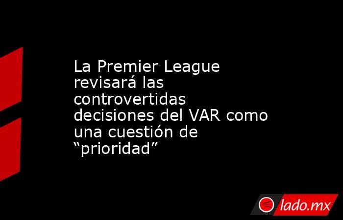 La Premier League revisará las controvertidas decisiones del VAR como una cuestión de “prioridad”. Noticias en tiempo real