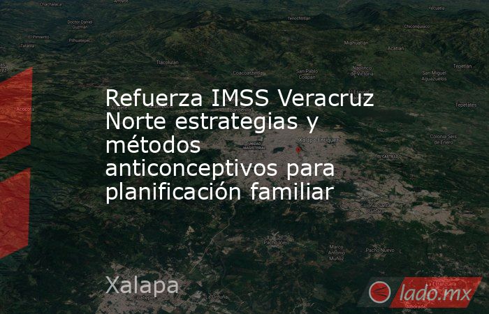 Refuerza IMSS Veracruz Norte estrategias y métodos  anticonceptivos para planificación familiar. Noticias en tiempo real