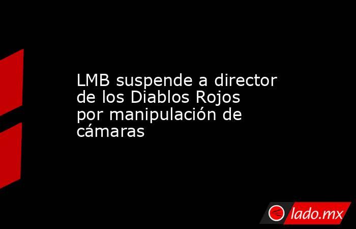 LMB suspende a director de los Diablos Rojos por manipulación de cámaras. Noticias en tiempo real
