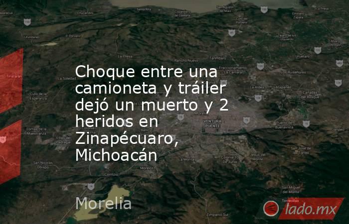 Choque entre una camioneta y tráiler dejó un muerto y 2 heridos en Zinapécuaro, Michoacán. Noticias en tiempo real