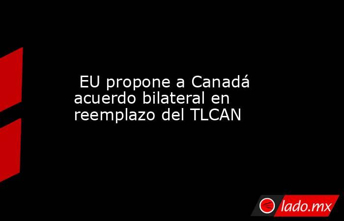  EU propone a Canadá acuerdo bilateral en reemplazo del TLCAN. Noticias en tiempo real