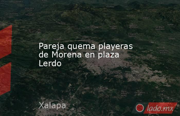 Pareja quema playeras de Morena en plaza Lerdo. Noticias en tiempo real
